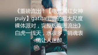 《重磅流出！【电竞网红女神puiy】gatita闺蜜的超大尺度裸体派对，完整版视图流出》白虎一线天，水很多，销魂表情让人迷醉