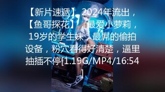 【新片速遞】 2024年流出，【鱼哥探花】，最爱小萝莉，19岁的学生妹，最屌的偷拍设备，粉穴看得好清楚，逼里抽插不停[1.19G/MP4/16:54]