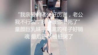 “我亲爱的老公好厉害，老公我不行啦，我要被你干死了”童颜巨乳妹子高潮的样子好销魂 最后还是被桩哭了