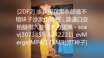 [2DF2] 步宾探花黑衣颜值不错妹子沙发上啪啪，舔逼口交抬腿侧入抽插大力猛操 - soav(3073859-8742221)_evMerge[MP4/178MB][BT种子]