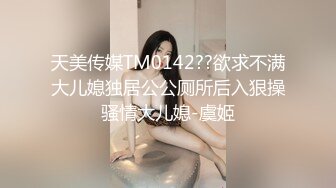 天美传媒TM0142??欲求不满大儿媳独居公公厕所后入狠操骚情大儿媳-虞姬