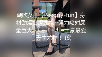 潮吹女王【Peeggy-fun】身材劲爆白虎尤物~强力喷射尿量巨大~！~！~！~土豪最爱，天生尤物！ (6)