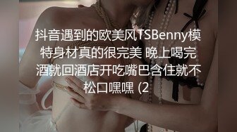 抖音遇到的欧美风TSBenny模特身材真的很完美 晚上喝完酒就回酒店开吃嘴巴含住就不松口嘿嘿 (2 