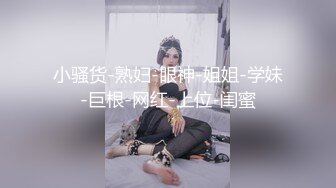 小骚货-熟妇-眼神-姐姐-学妹-巨根-网红-上位-闺蜜