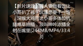 【新片速遞】骚人妻做着饭让小哥扒了裤子玩逼想要干一炮，深喉大鸡巴让小哥多体位抗腿爆草抽插，浪叫呻吟浓精全射在嘴里[244MB/MP4/33:43]