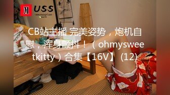 CB站主播 完美姿势，炮机自慰，浑身颤抖！（ohmysweetkitty）合集【16V】 (12)