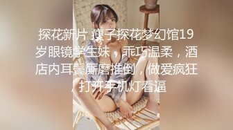 探花新片 瘦子探花梦幻馆19岁眼镜学生妹，乖巧温柔，酒店内耳鬓厮磨推倒，做爱疯狂，打开手机灯看逼