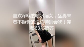 喜欢深喉的喷水淫女，猛男来者不拒骚的没边特别会吃（完整63部简芥