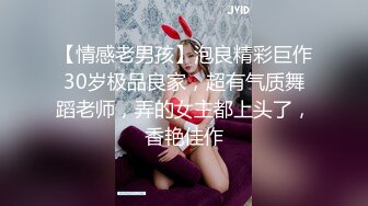 【情感老男孩】泡良精彩巨作30岁极品良家，超有气质舞蹈老师，弄的女主都上头了，香艳佳作