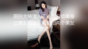 厕拍大神潜入工业园白领单身公寓女厕近距离偷拍两个美女尿尿