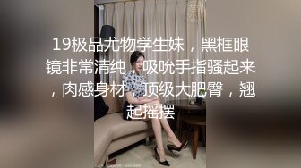 19极品尤物学生妹，黑框眼镜非常清纯，吸吮手指骚起来，肉感身材，顶级大肥臀，翘起摇摆