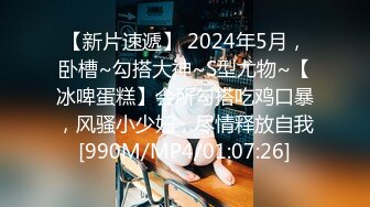 【新片速遞】 2024年5月，卧槽~勾搭大神~S型尤物~【冰啤蛋糕】会所勾搭吃鸡口暴，风骚小少妇，尽情释放自我[990M/MP4/01:07:26]