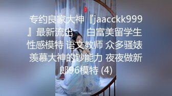 专约良家大神『jaacckk999』最新流出❤️白富美留学生 性感模特 语文教师 众多骚婊 羡慕大神的钞能力 夜夜做新郎96模特 (4)