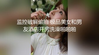 监控破解偷拍 极品美女和男友酒店开房洗澡啪啪啪