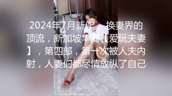 2024年7月新作， 换妻界的顶流，新加坡华裔【爱玩夫妻】，第四部，第一次被人夫内射，人妻们都尽情放纵了自己