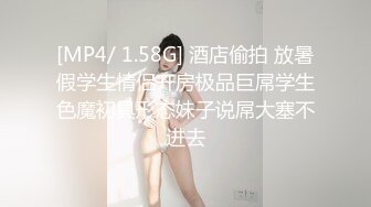 [MP4/ 1.58G] 酒店偷拍 放暑假学生情侣开房极品巨屌学生色魔初具形态妹子说屌大塞不进去