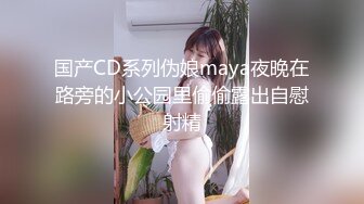 国产CD系列伪娘maya夜晚在路旁的小公园里偷偷露出自慰射精