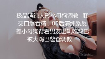 极品清纯人形小母狗调教✿肛交口爆吞精，00后清纯系反差小母狗背着男友出轨吃鸡巴被大鸡巴爸爸调教！