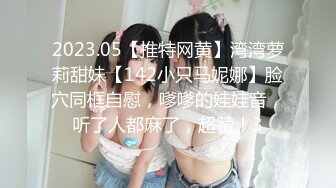 2023.05【推特网黄】湾湾萝莉甜妹【142小只马妮娜】脸穴同框自慰，嗲嗲的娃娃音，听了人都麻了，超赞！3