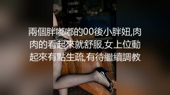 兩個胖嘟嘟的00後小胖妞,肉肉的看起來就舒服,女上位動起來有點生疏,有待繼續調教