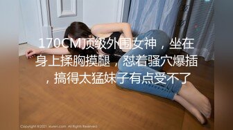 170CM顶级外围女神，坐在身上揉胸摸腿，怼着骚穴爆插，搞得太猛妹子有点受不了