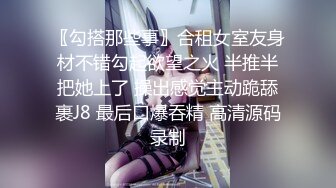 〖勾搭那些事〗合租女室友身材不错勾起欲望之火 半推半把她上了 操出感觉主动跪舔裹J8 最后口爆吞精 高清源码录制