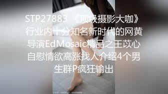 STP27883 《顶级摄影大咖》行业内十分知名新时代的网黄导演EdMosaic精品之王苡心自慰情欲高涨找人介绍4个男生群P疯狂输出