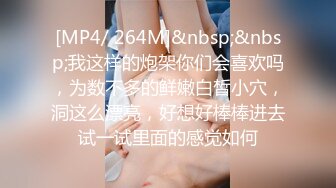 [MP4/ 264M]&nbsp;&nbsp;我这样的炮架你们会喜欢吗，为数不多的鲜嫩白皙小穴，洞这么漂亮，好想好棒棒进去试一试里面的感觉如何