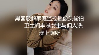 黑客破解家庭监控摄像头偷拍❤️卫生间丰满女主与佣人洗澡上厕所