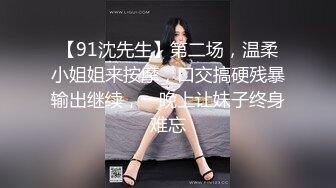 【91沈先生】第二场，温柔小姐姐来按摩，口交搞硬残暴输出继续，一晚上让妹子终身难忘