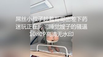 屌丝小叔子趁着哥哥出差下药迷玩正在房间睡觉嫂子的骚逼1080P高清无水印