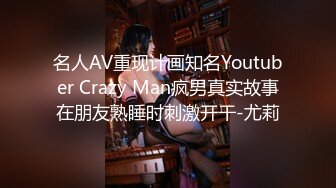 名人AV重现计画知名Youtuber Crazy Man疯男真实故事在朋友熟睡时刺激开干-尤莉