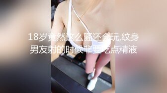 18岁竟然这么骚还会玩,纹身男友射的时候非要吃点精液