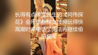 长得有点像沈先生的《阿伟探花》会所嫖丝袜女技师玩得快高潮时来电话了无法再继续偷拍翻车