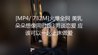 [MP4/ 732M]火爆全网 美乳朵朵想像同时跟3男谈恋爱 应该可以一起上床做爱