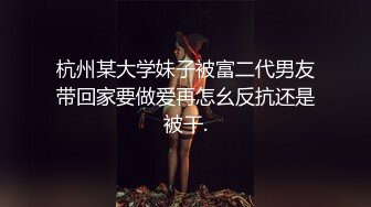 杭州某大学妹子被富二代男友带回家要做爱再怎幺反抗还是被干.