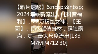 【新片速遞】&nbsp;&nbsp; 2024年最新流出，【抖音福利】，22万粉丝女神，【王哥】，顶级颜值身材，露脸露点，史上最大尺度流出[133M/MP4/12:30]