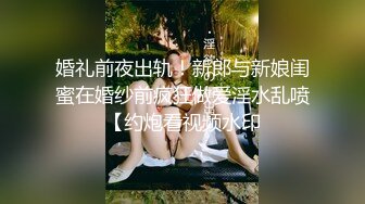 婚礼前夜出轨！新郎与新娘闺蜜在婚纱前疯狂做爱淫水乱喷【约炮看视频水印