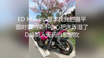 ED Mosaic 原本找我拍摄平面时装结果不小心把床弄湿了D奶新人无码自慰潮吹