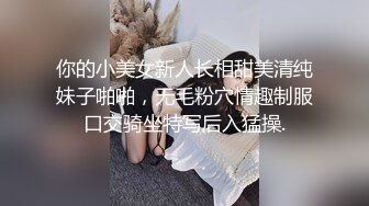 你的小美女新人长相甜美清纯妹子啪啪，无毛粉穴情趣制服口交骑坐特写后入猛操.