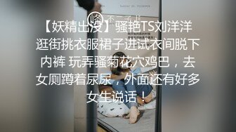 【妖精出没】骚艳TS刘洋洋 逛街挑衣服裙子进试衣间脱下内裤 玩弄骚菊花穴鸡巴，去女厕蹲着尿尿，外面还有好多女生说话！