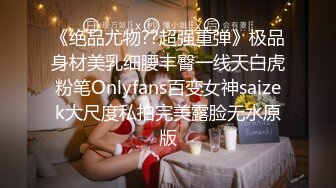 《绝品尤物??超强重弹》极品身材美乳细腰丰臀一线天白虎粉笔Onlyfans百变女神saizek大尺度私拍完美露脸无水原版