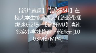 【新片速遞】【迷奸MJ】在校大学生惨遭两人轮流胶带捆绑迷玩2场+【迷奸MJ】清纯邻家小学妹惨遭下药迷玩[1003MB/MP4]