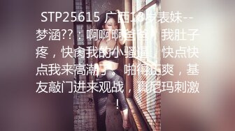 STP25615 广西18岁表妹--梦涵??：啊啊啊爸爸，我肚子疼，快肏我的小骚逼，快点快点我来高潮了。啪得正爽，基友敲门进来观战，真尼玛刺激！