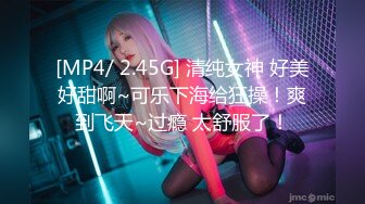 [MP4/ 2.45G] 清纯女神 好美好甜啊~可乐下海给狂操！爽到飞天~过瘾 太舒服了！