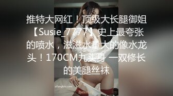 推特大网红！顶级大长腿御姐【Susie_7777】史上最夸张的喷水，滋滋水量大的像水龙头！170CM九头身 一双修长的美腿丝袜