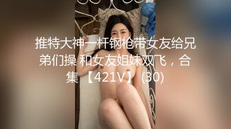 推特大神一杆钢枪带女友给兄弟们操 和女友姐妹双飞，合集 【421V】 (30)