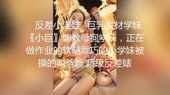 ✿反差小淫娃✿巨乳身材学妹〖小巨〗调教母狗学妹，正在做作业的软萌乖巧的小学妹被操的叫爸爸 超级反差婊