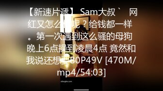 【新速片遞】 Sam大叔 `♈ 网红又怎么样呢？给钱都一样 。第一次遇到这么骚的母狗 晚上6点操到凌晨4点 竟然和我说还想要80P49V [470M/mp4/54:03]