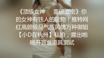 《顶级女神❤️重磅泄密》你的女神有钱人的玩物！推特网红高颜极品气质风情万种御姐【小D在杭州】私拍，露出啪啪开盲盒道具测试